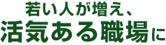 若い人が増え、活気ある職場に