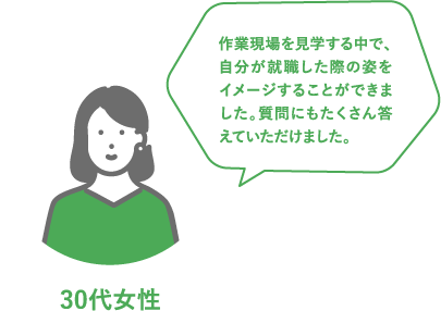 30代女性 作業現場を見学する中で、自分が就職した際の姿をイメージすることができました。質問にもたくさん答えていただけました。